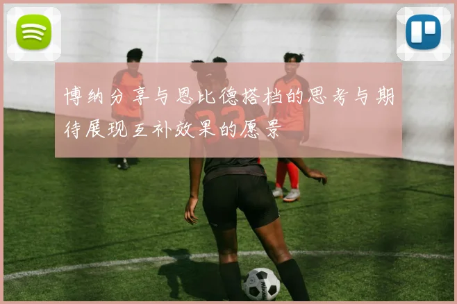 博纳分享与恩比德搭档的思考与期待展现互补效果的愿景