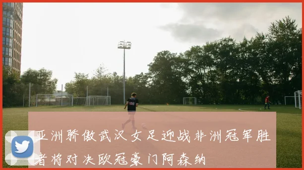 亚洲骄傲武汉女足迎战非洲冠军胜者将对决欧冠豪门阿森纳