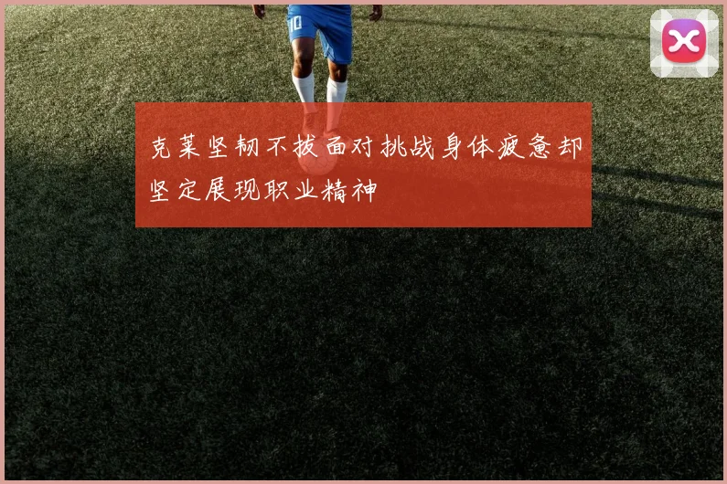 克莱坚韧不拔面对挑战身体疲惫却坚定展现职业精神