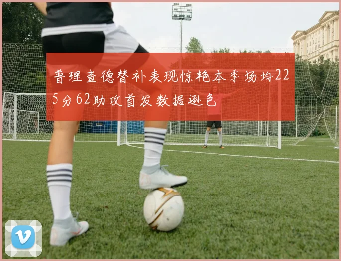 普理查德替补表现惊艳本季场均225分62助攻首发数据逊色