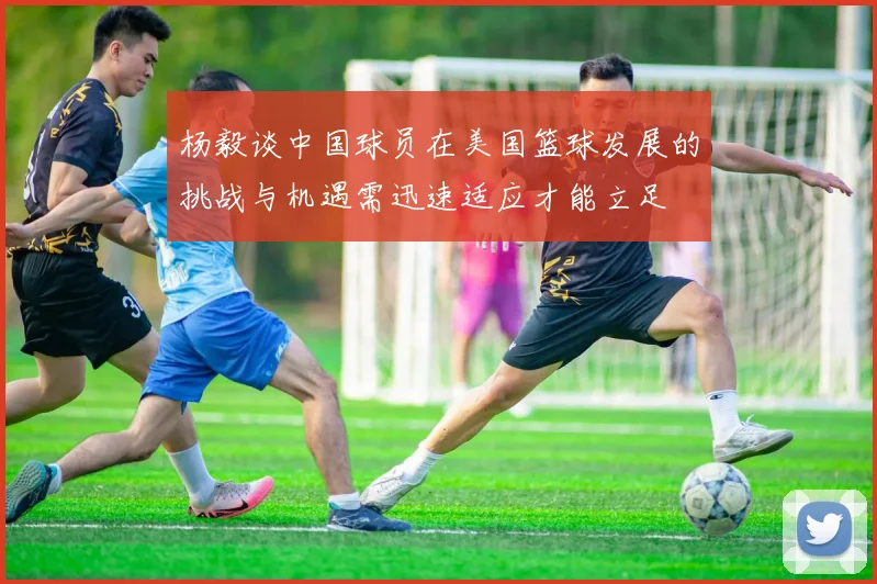 杨毅谈中国球员在美国篮球发展的挑战与机遇需迅速适应才能立足