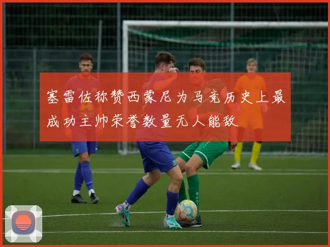 塞雷佐称赞西蒙尼为马竞历史上最成功主帅荣誉数量无人能敌