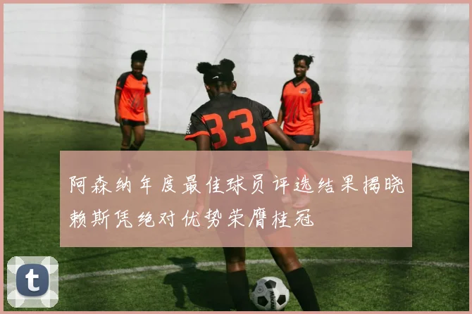 阿森纳年度最佳球员评选结果揭晓赖斯凭绝对优势荣膺桂冠