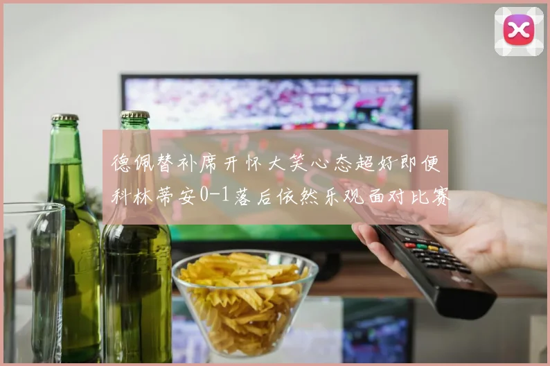 德佩替补席开怀大笑心态超好即便科林蒂安0-1落后依然乐观面对比赛