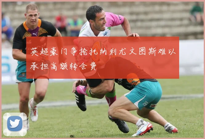 英超豪门争抢托纳利尤文图斯难以承担高额转会费