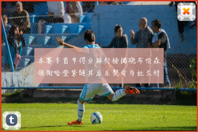 本赛季首节得分排行榜揭晓布伦森领衔哈登紧随其后东契奇与杜兰特表现不俗