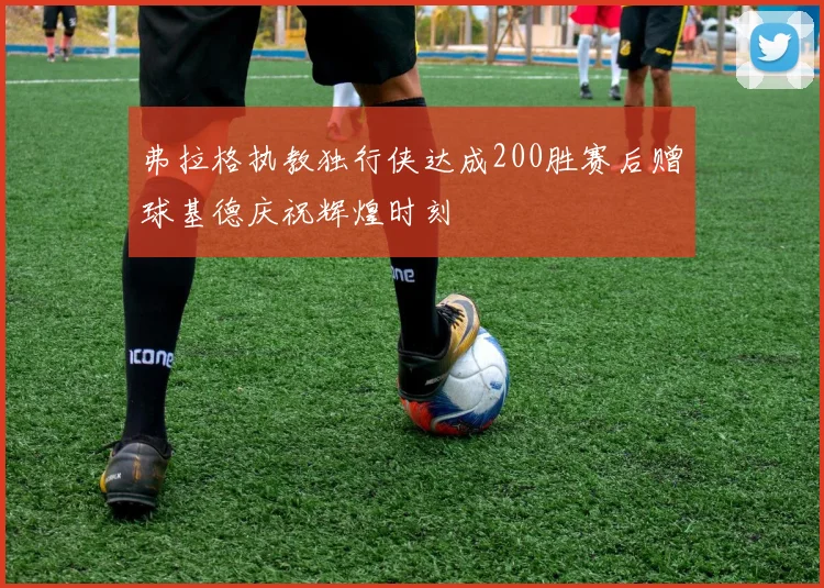 弗拉格执教独行侠达成200胜赛后赠球基德庆祝辉煌时刻