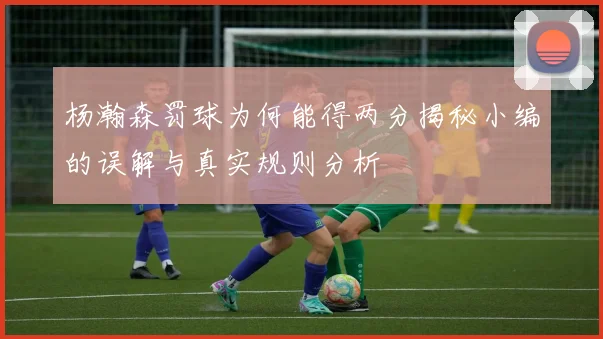 杨瀚森罚球为何能得两分揭秘小编的误解与真实规则分析