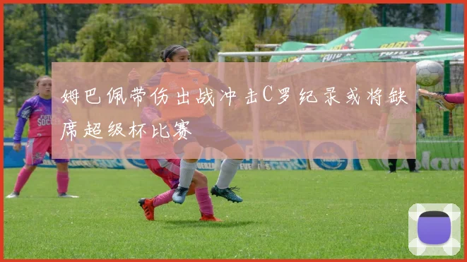 姆巴佩带伤出战冲击C罗纪录或将缺席超级杯比赛