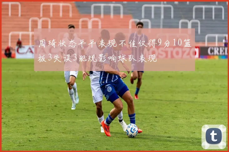 周琦状态平平表现不佳仅得9分10篮板3失误3犯规影响球队表现